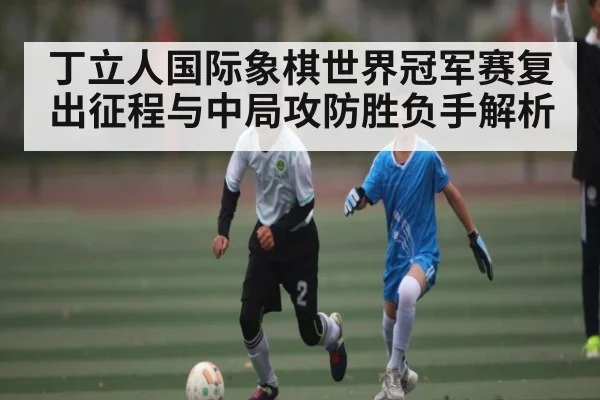 丁立人国际象棋世界冠军赛复出征程与中局攻防胜负手解析