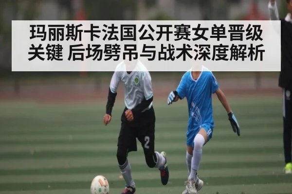 玛丽斯卡法国公开赛女单晋级关键 后场劈吊与战术深度解析